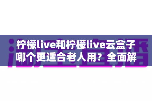柠檬live和柠檬live云盒子哪个更适合老人用？全面解析助您为父母选出最佳观影方案