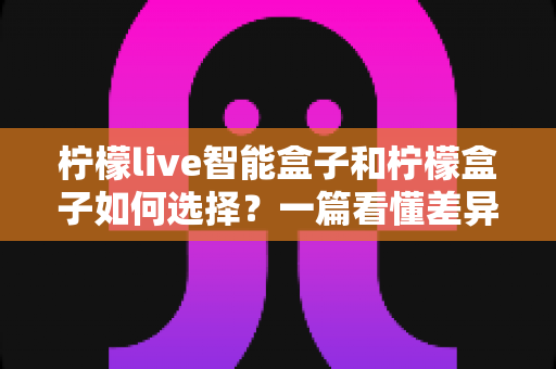 柠檬live智能盒子和柠檬盒子如何选择?一篇看懂差异的实用选购指南 柠檬live智能盒子和柠檬盒子如何选择?一篇看懂差异的实用选购指南