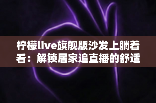 柠檬live旗舰版沙发上躺着看：解锁居家追直播的舒适新姿势