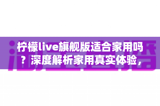 柠檬live旗舰版适合家用吗?深度解析家用真实体验,帮你选购不踩坑、不花冤枉钱 柠檬live旗舰版适合家用吗?深度解析家用真实体验,帮你选购不踩坑、不花冤枉钱
