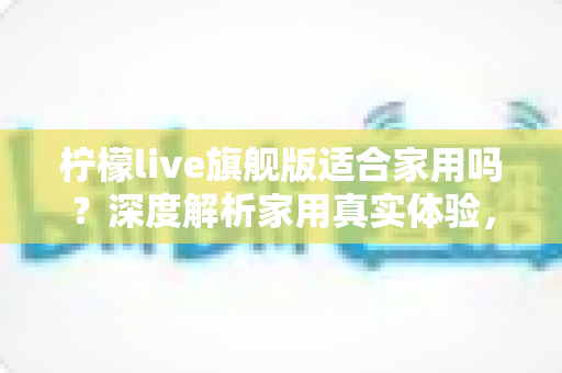 柠檬live旗舰版适合家用吗?深度解析家用真实体验,帮你选购不踩坑、不花冤枉钱 柠檬live旗舰版适合家用吗?深度解析家用真实体验,帮你选购不踩坑、不花冤枉钱