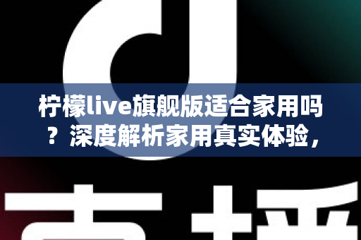 柠檬live旗舰版适合家用吗？深度解析家用真实体验，帮你选购不踩坑、不花冤枉钱
