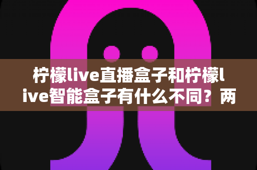 柠檬live直播盒子和柠檬live智能盒子有什么不同?两款电视盒子全面对比与选购指南 柠檬live直播盒子和柠檬live智能盒子有什么不同?两款电视盒子全面对比与选购指南