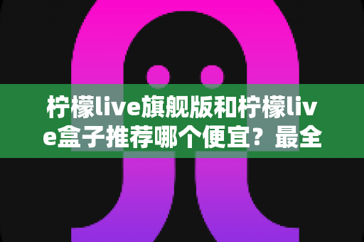 柠檬live旗舰版和柠檬live盒子推荐哪个便宜？最全价格对比与选购避坑指南