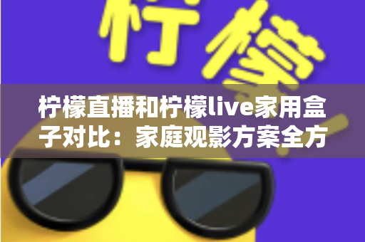 柠檬直播和柠檬live家用盒子对比：家庭观影方案全方位解析，帮你轻松选对不踩坑