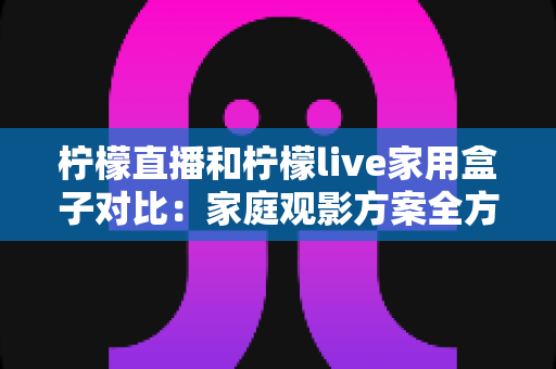 柠檬直播和柠檬live家用盒子对比：家庭观影方案全方位解析，帮你轻松选对不踩坑