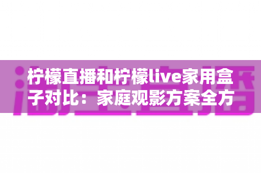 柠檬直播和柠檬live家用盒子对比：家庭观影方案全方位解析，帮你轻松选对不踩坑