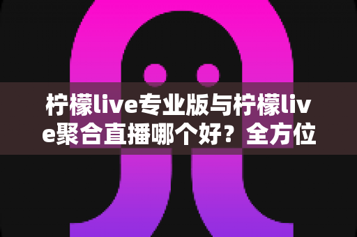 柠檬live专业版与柠檬live聚合直播哪个好？全方位深度对比评测，帮你找到最适合的直播利器