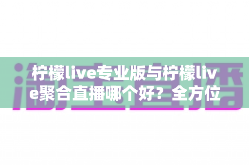 柠檬live专业版与柠檬live聚合直播哪个好？全方位深度对比评测，帮你找到最适合的直播利器