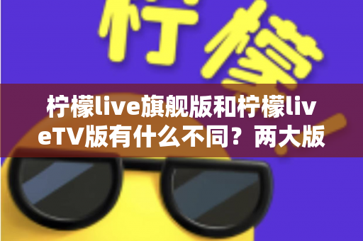 柠檬live旗舰版和柠檬liveTV版有什么不同?两大版本核心差异全面解析与选购指南 柠檬live旗舰版和柠檬liveTV版有什么不同?两大版本核心差异全面解析与选购指南