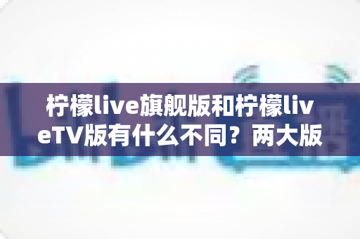 柠檬live旗舰版和柠檬liveTV版有什么不同?两大版本核心差异全面解析与选购指南 柠檬live旗舰版和柠檬liveTV版有什么不同?两大版本核心差异全面解析与选购指南
