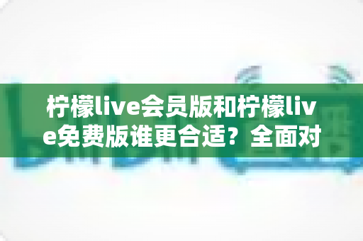 柠檬live会员版和柠檬live免费版谁更合适？全面对比分析与实用选购指南