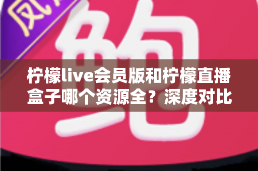 柠檬live会员版和柠檬直播盒子哪个资源全？深度对比帮你选对观影工具