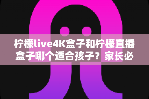 柠檬live4K盒子和柠檬直播盒子哪个适合孩子?家长必看的选择指南与深度对比分析 柠檬live4K盒子和柠檬直播盒子哪个适合孩子?家长必看的选择指南与深度对比分析