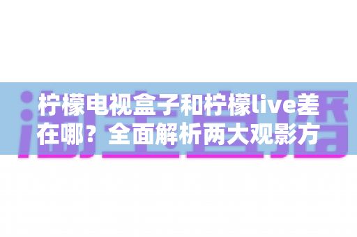 柠檬电视盒子和柠檬live差在哪？全面解析两大观影方案的核心区别，帮你做出正确选择