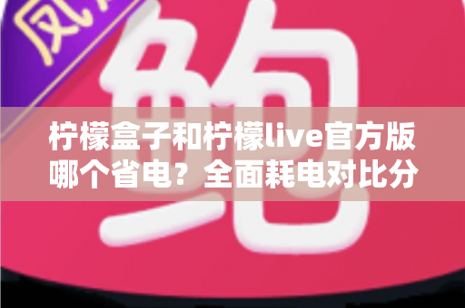 柠檬盒子和柠檬live官方版哪个省电？全面耗电对比分析与实用省电技巧指南