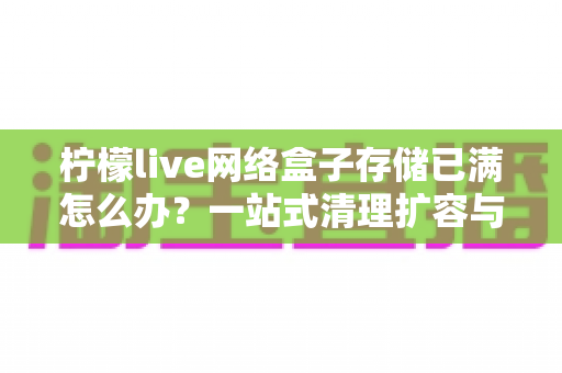 柠檬live网络盒子存储已满怎么办？一站式清理扩容与预防全攻略