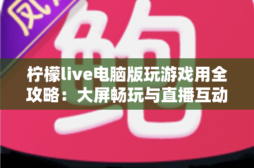 柠檬live电脑版玩游戏用全攻略：大屏畅玩与直播互动的完整指南