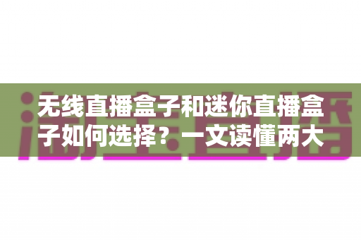 无线直播盒子和迷你直播盒子如何选择?一文读懂两大热门直播设备的选购技巧与避坑指南 无线直播盒子和迷你直播盒子如何选择?一文读懂两大热门直播设备的选购技巧与避坑指南