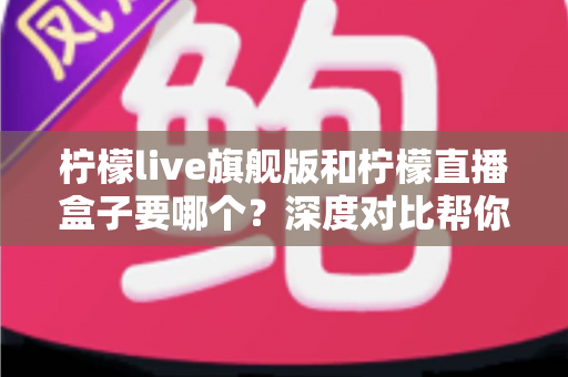 柠檬live旗舰版和柠檬直播盒子要哪个？深度对比帮你选对不踩坑