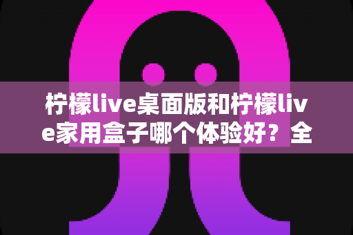 柠檬live桌面版和柠檬live家用盒子哪个体验好?全维度深度对比与实用选购指南 柠檬live桌面版和柠檬live家用盒子哪个体验好?全维度深度对比与实用选购指南