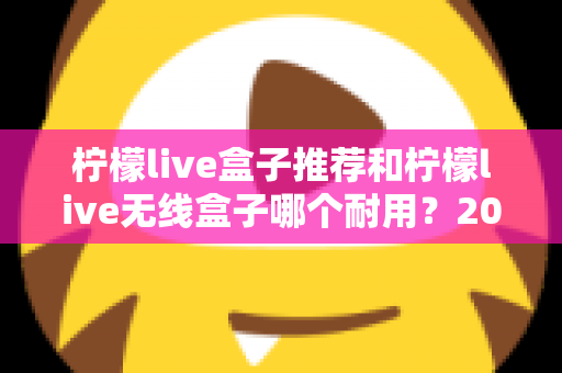 柠檬live盒子推荐和柠檬live无线盒子哪个耐用？2025年深度评测与避坑选购指南
