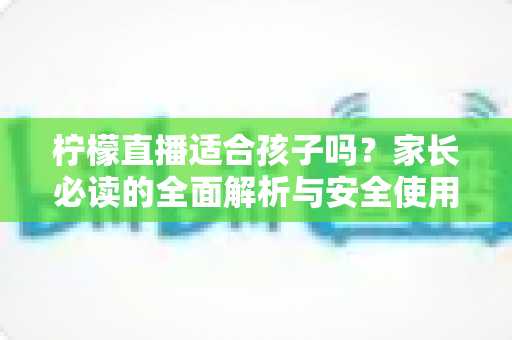 柠檬直播适合孩子吗?家长必读的全面解析与安全使用指南 柠檬直播适合孩子吗?家长必读的全面解析与安全使用指南