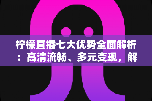 柠檬直播七大优势全面解析：高清流畅、多元变现，解锁直播新体验的完整指南