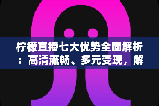柠檬直播七大优势全面解析：高清流畅、多元变现，解锁直播新体验的完整指南