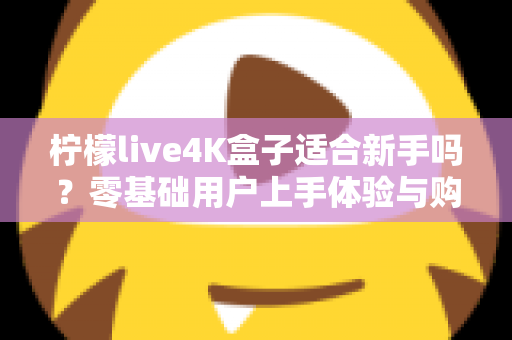 柠檬live4K盒子适合新手吗?零基础用户上手体验与购买指南全解析 柠檬live4K盒子适合新手吗?零基础用户上手体验与购买指南全解析