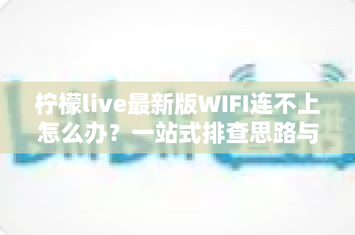 柠檬live最新版WIFI连不上怎么办?一站式排查思路与实用解决方案全攻略 柠檬live最新版WIFI连不上怎么办?一站式排查思路与实用解决方案全攻略