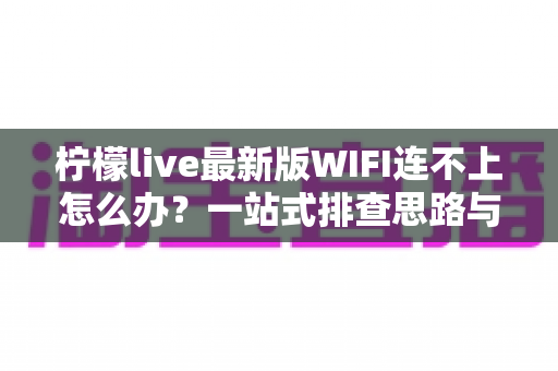 柠檬live最新版WIFI连不上怎么办?一站式排查思路与实用解决方案全攻略 柠檬live最新版WIFI连不上怎么办?一站式排查思路与实用解决方案全攻略