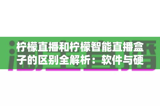 柠檬直播和柠檬智能直播盒子的区别全解析：软件与硬件直播方案深度对比，助你选对直播工具