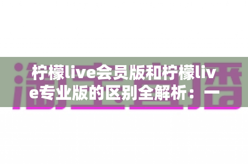 柠檬live会员版和柠檬live专业版的区别全解析：一文看懂如何选对版本，直播效率翻倍