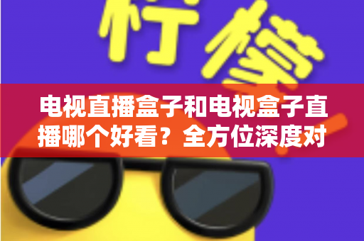 电视直播盒子和电视盒子直播哪个好看?全方位深度对比解析,帮你选出最适合自己的观影方案! 电视直播盒子和电视盒子直播哪个好看?全方位深度对比解析,帮你选出最适合自己的观影方案!