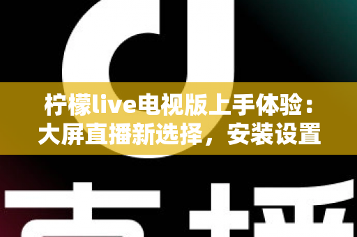 柠檬live电视版上手体验：大屏直播新选择，安装设置与功能全解析