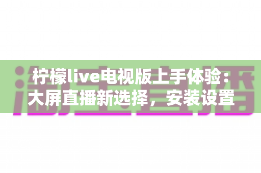 柠檬live电视版上手体验：大屏直播新选择，安装设置与功能全解析