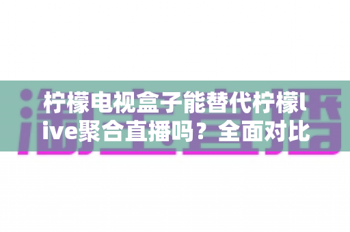 柠檬电视盒子能替代柠檬live聚合直播吗？全面对比评测帮你找到最佳观看方案