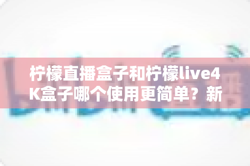 柠檬直播盒子和柠檬live4K盒子哪个使用更简单?新手必备的选购与上手全攻略 柠檬直播盒子和柠檬live4K盒子哪个使用更简单?新手必备的选购与上手全攻略