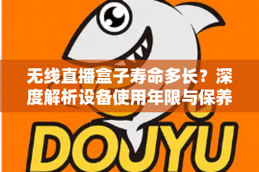 无线直播盒子寿命多长？深度解析设备使用年限与保养延长全攻略