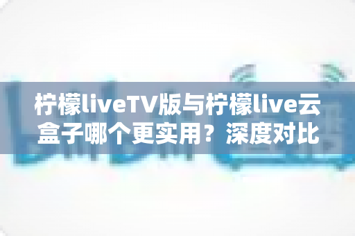 柠檬liveTV版与柠檬live云盒子哪个更实用?深度对比助你找到最适合的观影方案 柠檬liveTV版与柠檬live云盒子哪个更实用?深度对比助你找到最适合的观影方案