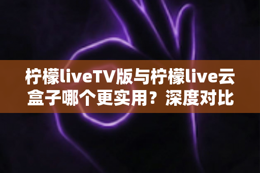 柠檬liveTV版与柠檬live云盒子哪个更实用?深度对比助你找到最适合的观影方案 柠檬liveTV版与柠檬live云盒子哪个更实用?深度对比助你找到最适合的观影方案