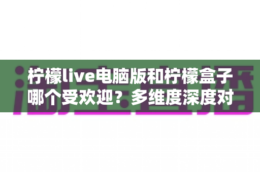 柠檬live电脑版和柠檬盒子哪个受欢迎？多维度深度对比解析，帮你选对娱乐平台
