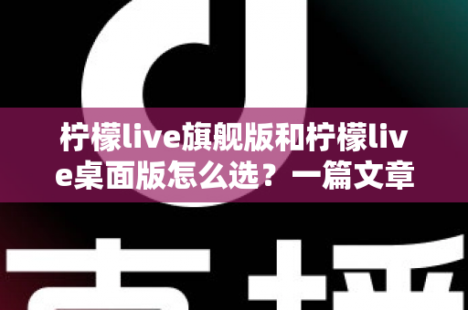柠檬live旗舰版和柠檬live桌面版怎么选？一篇文章帮你彻底搞清楚版本差异与购买建议