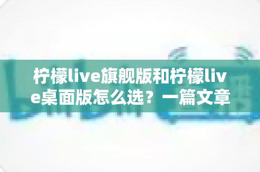 柠檬live旗舰版和柠檬live桌面版怎么选？一篇文章帮你彻底搞清楚版本差异与购买建议