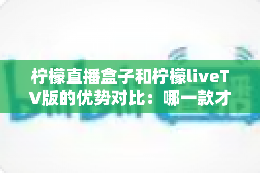 柠檬直播盒子和柠檬liveTV版的优势对比：哪一款才是你的大屏观影最佳选择？