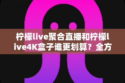 柠檬live聚合直播和柠檬live4K盒子谁更划算?全方位深度对比帮你选对不选贵 柠檬live聚合直播和柠檬live4K盒子谁更划算?全方位深度对比帮你选对不选贵