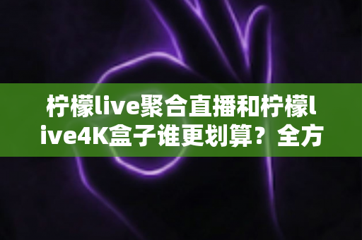 柠檬live聚合直播和柠檬live4K盒子谁更划算？全方位深度对比帮你选对不选贵