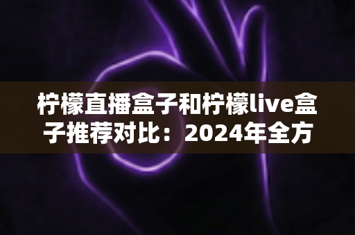 柠檬直播盒子和柠檬live盒子推荐对比：2024年全方位深度评测，帮你轻松选出更适合的家庭观影方案