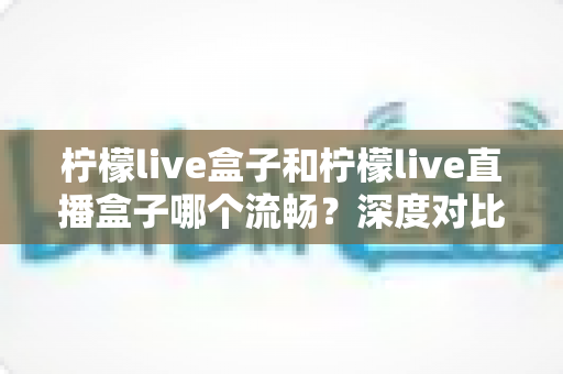 柠檬live盒子和柠檬live直播盒子哪个流畅？深度对比解析与实用选购指南